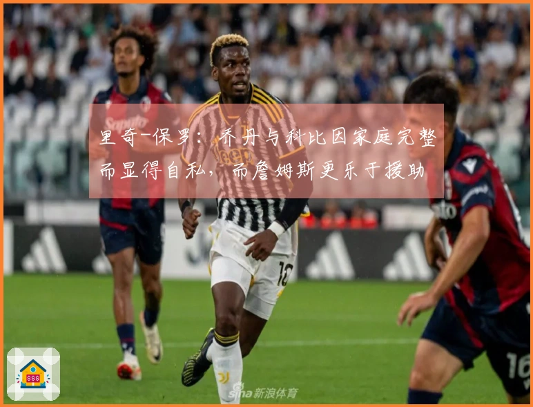 里奇-保罗：乔丹与科比因家庭完整而显得自私，而詹姆斯更乐于援助他人