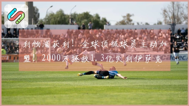 利物浦获利！全球顶级球员主动加盟！2000万拯救1.3亿失利伊萨克