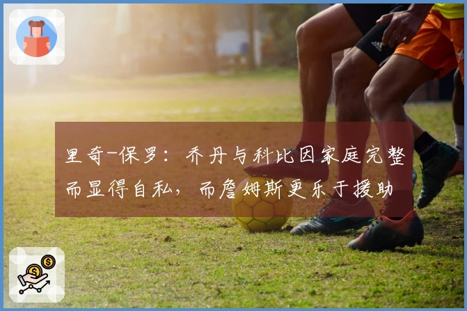 里奇-保罗:乔丹与科比因家庭完整而显得自私,而詹姆斯更乐于援助他人